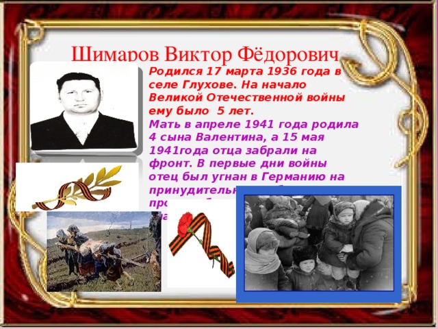 Шимаров Виктор Фёдорович Родился 17 марта 1936 года в селе Глухове. На начало Великой Отечественной войны ему было 5 лет. Мать в апреле 1941 года родила 4 сына Валентина, а 15 мая 1941года отца забрали на фронт. В первые дни войны отец был угнан в Германию на принудительные работы. Семья про это, безусловно, ничего не знала. 