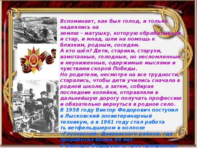 Вспоминает, как был голод, и только надеялись на землю – матушку, которую обрабатывали и стар, и млад, шли на помощь к близким, родным, соседям. А кто шёл? Дети, старики, старухи, измотанные, голодные, но несломленные и неуниженные, одержимые мыслями и чувствами скорой Победы. Но родители, несмотря на все трудности, старались, чтобы дети учились сначала в родной школе, а затем, собирая последние копейки, отправляли в дальнейшую дорогу получать профессию и обязательно вернуться в родное село. В 1958 году Виктор Федорович поступил в Лысковский зооветеринарный техникум, а в 1961 году стал работа ть ветфельдшером в колхозе «Глуховский» Дивеевского района, где проработал более 40 лет. У Виктора Фёдоровича трое прекрасных детей, которые получили образование и вернулись в родное село. 