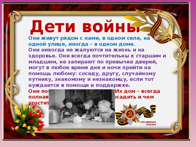 Дети войны Они живут рядом с нами, в одном селе, на одной улице, иногда – в одном доме. Они никогда не жалуются на жизнь и на здоровье. Они всегда почтительны к старшим и младшим, не запирают по привычке дверей, могут в любое время дня и ночи прийти на помощь любому: соседу, другу, случайному путнику, знакомому и незнакомцу, если тот нуждается в помощи и поддержке. Они по-русски гостеприимны. Их дом – всегда полная чаша, где есть куда посадить и чем угостить. 