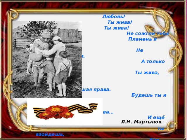  Любовь!  Ты жива!  Ты жива!  Не сожгли тебя  Пламень и лава,  Не засыпало пеплом,  А только задело едва…  Ты жива, как трава,  Увядать не имевшая права.  Будешь ты и в снегах  Зелена и поздней Покрова…  И ещё над могилой моей  ты взойдешь,  Как посмертная слава.  И не будет меня –  Ты останешься вечно жива. Л.Н. Мартынов. 