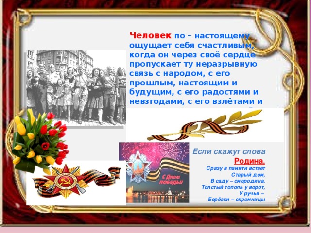 Человек  по – настоящему ощущает себя счастливым, когда он через своё сердце пропускает ту неразрывную связь с народом, с его прошлым, настоящим и будущим, с его радостями и невзгодами, с его взлётами и падениями, с его природой, с его историей, с его верой. Эта связь называется любовью к Родине.               Если скажут слова  Родина , Сразу в памяти встает Старый дом, В саду – смородина, Толстый тополь у ворот, У ручья – Берёзки – скромницы 