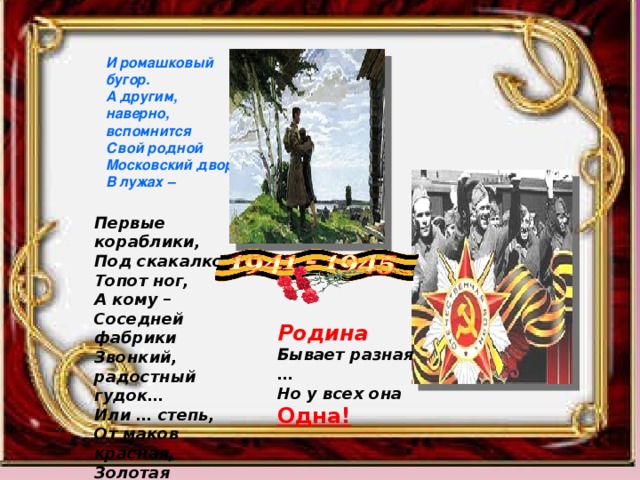 И ромашковый бугор. А другим, наверно, вспомнится Свой родной Московский двор, В лужах – Первые кораблики, Под скакалкой- Топот ног, А кому – Соседней фабрики Звонкий, радостный гудок… Или … степь, От маков красная, Золотая целина… Родина Бывает разная … Но у всех она Одна! 