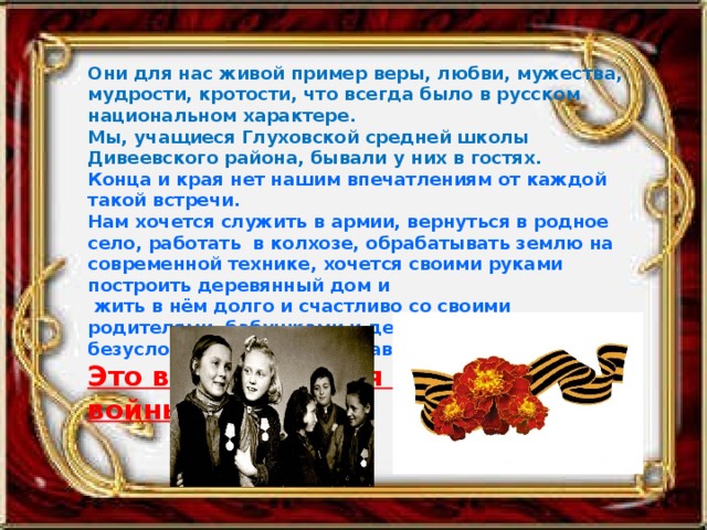 Они для нас живой пример веры, любви, мужества, мудрости, кротости, что всегда было в русском национальном характере. Мы, учащиеся Глуховской средней школы Дивеевского района, бывали у них в гостях. Конца и края нет нашим впечатлениям от каждой такой встречи. Нам хочется служить в армии, вернуться в родное село, работать в колхозе, обрабатывать землю на современной технике, хочется своими руками построить деревянный дом и  жить в нём долго и счастливо со своими родителями, бабушками и дедушками, и, безусловно, с внуками и правнуками. Это всё благодаря им, детям войны.  