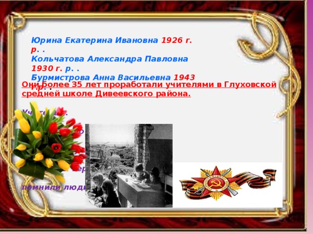 Юрина Екатерина Ивановна 1926 г. р . . Кольчатова Александра Павловна 1930 г. р. . Бурмистрова Анна Васильевна 1943 г.р . . Они более 35 лет проработали учителями в Глуховской средней школе Дивеевского района.   Учитель!..  Сколько надо любви и огня,  Чтобы слушали,  Чтобы верили,  Чтобы помнили люди тебя!    