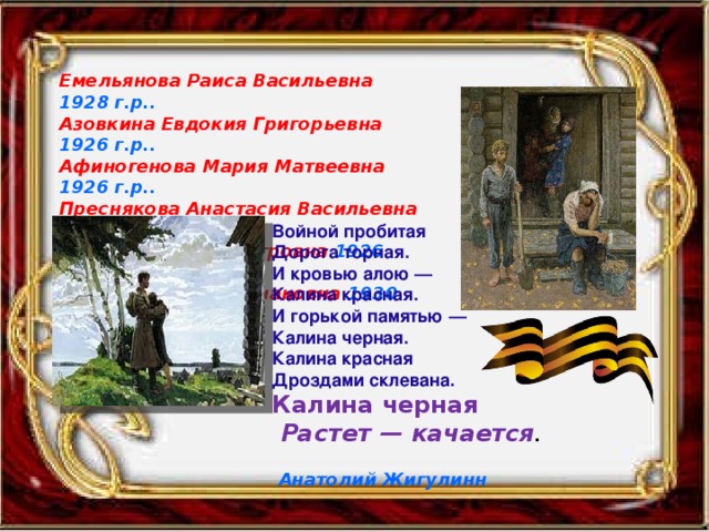 Емельянова Раиса Васильевна 1928 г.р.. Азовкина Евдокия Григорьевна 1926 г.р.. Афиногенова Мария Матвеевна 1926 г.р.. Преснякова Анастасия Васильевна 1926 г.р.. Салина Наталья Петровна 1926 г.р.. Морозова Анна Степановна 1930 г.р.. Войной пробитая Дорога торная. И кровью алою — Калина красная. И горькой памятью — Калина черная. Калина красная Дроздами склевана. Калина черная  Растет — качается .  Анатолий Жигулинн  