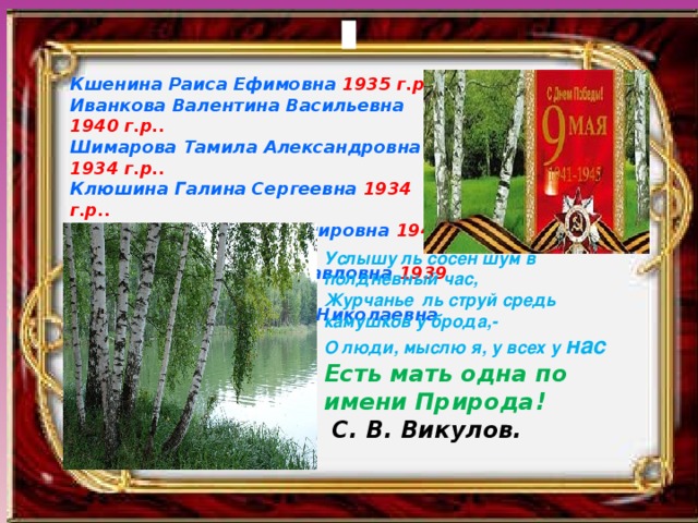 Кшенина Раиса Ефимовна 1935 г.р.. Иванкова Валентина Васильевна 1940 г.р.. Шимарова Тамила Александровна 1934 г.р.. Клюшина Галина Сергеевна 1934 г.р.. Осина Людмила Владимировна 1940 г.р.. Горышкина Антонина Павловна 1939 г.р.. Парашутина Валентина Николаевна 1941 г.р..     Услышу ль сосен шум в полдневный час, Журчанье ль струй средь камушков у брода,- О люди, мыслю я, у всех у нас Есть мать одна по имени Природа!  С. В. Викулов. 