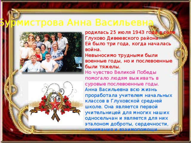 Бурмистрова Анна Васильевна родилась 25 июля 1943 года в селе Глухово Дивеевского района. Ей было три года, когда началась война. Невыносимо трудными были военные годы, но и послевоенные были тяжелы. Но чувство Великой Победы помогало людям выживать в суровые послевоенные годы. Анна Васильевна всю жизнь проработала учителем начальных классов в Глуховской средней школе. Она является первой учительницей для многих наших односельчан и является для них эталоном доброты, сердечности, понимания и взаимопомощи. 