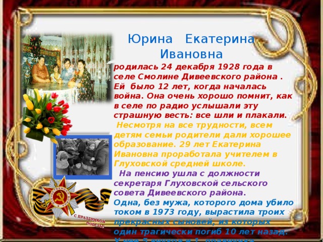 Юрина Екатерина Ивановна родилась 24 декабря 1928 года в селе Смолине Дивеевского района . Ей было 12 лет, когда началась война. Она очень хорошо помнит, как в селе по радио услышали эту страшную весть: все шли и плакали.  Несмотря на все трудности, всем детям семьи родители дали хорошее образование. 29 лет Екатерина Ивановна проработала учителем в Глуховской средней школе.  На пенсию ушла с должности секретаря Глуховской сельского совета Дивеевского района. Одна, без мужа, которого дома убило током в 1973 году, вырастила троих прекрасных сыновей, из которых один трагически погиб 10 лет назад. У нее 5 внуков и 1 правнучка. 