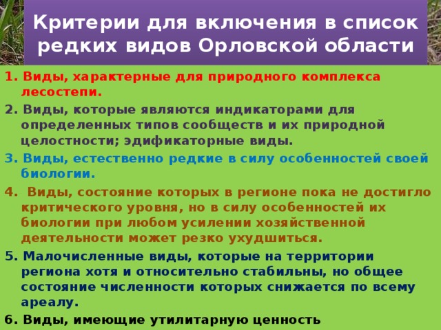 Критерии для включения в список редких видов Орловской области 1. Виды, характерные для природного комплекса лесостепи. 2. Виды, которые являются индикаторами для определенных типов сообществ и их природной целостности; эдификаторные виды. 3. Виды, естественно редкие в силу особенностей своей биологии. 4. Виды, состояние которых в регионе пока не достигло критического уровня, но в силу особенностей их биологии при любом усилении хозяйственной деятельности может резко ухудшиться. 5. Малочисленные виды, которые на территории региона хотя и относительно стабильны, но общее состояние численности которых снижается по всему ареалу. 6. Виды, имеющие утилитарную ценность (декоративные, лекарственные и др.) 7. Виды (или подвиды), внесенные в Красную книгу РСФСР (1988), «Перечень объектов растительного мира...» (2005) и Красную книгу РФ (2001), отмеченные на территории Орловской области за последние 50 лет. 