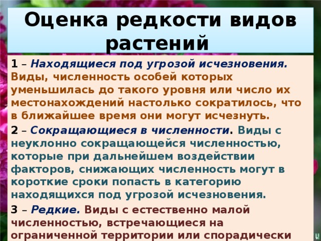 Оценка редкости видов растений 1 – Находящиеся под угрозой исчезновения. Виды, численность особей которых уменьшилась до такого уровня или число их местонахождений настолько сократилось, что в ближайшее время они могут исчезнуть. 2 – Сокращающиеся в численности . Виды с неуклонно сокращающейся численностью, которые при дальнейшем воздействии факторов, снижающих численность могут в короткие сроки попасть в категорию находящихся под угрозой исчезновения. 3 – Редкие. Виды с естественно малой численностью, встречающиеся на ограниченной территории или спорадически распространенные на значительных территориях, для выживания которых необходимо принятие специальных мер охраны. 