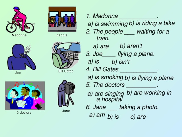 1. Madonna ___________.  a) is swimming 2. The people ___ waiting for a train.  b) aren’t 3. Joe____ flying a plane.  a) is 4. Bill Gates ___________.  a) is smoking 5. The doctors _________.  b) are working in a hospital 6. Jane ___ taking a photo.  a) am b) is riding a bike a) are b) isn’t b) is flying a plane a) are singing b) is c) are 