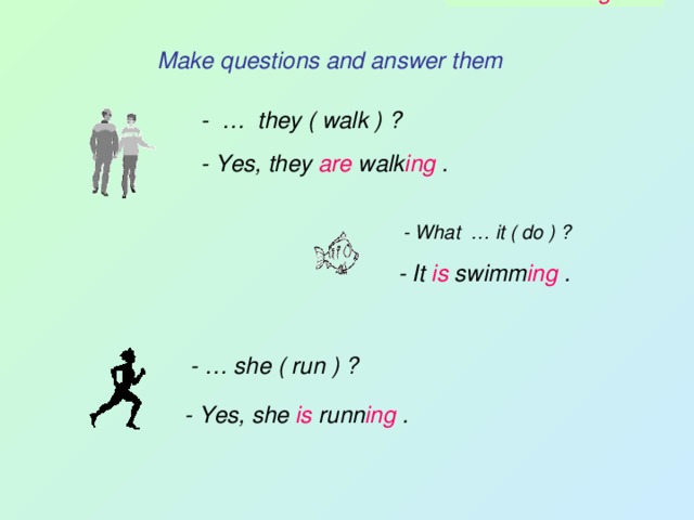 - Is she runni ng ? Make questions and answer them - … they ( walk ) ? - Yes, they are walk ing . - What … it ( do ) ? - It is swimm ing . - … she ( run ) ? - Yes, she is runn ing . - Are they walk ing ? - What is it doi ng ? 