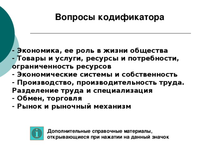 Вопросы кодификатора - Экономика, ее роль в жизни общества - Товары и услуги, ресурсы и потребности, ограниченность ресурсов - Экономические системы и собственность - Производство, производительность труда. Разделение труда и специализация - Обмен, торговля - Рынок и рыночный механизм Дополнительные справочные материалы, открывающиеся при нажатии на данный значок 