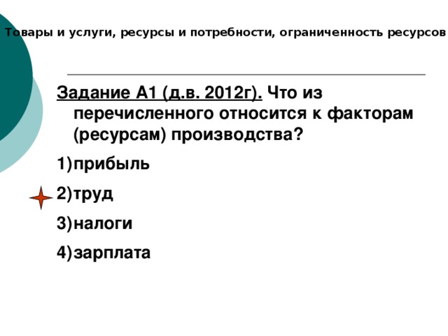 Товары и услуги, ресурсы и потребности, ограниченность ресурсов Задание А1 (д.в. 2012г). Что из перечисленного относится к факторам (ресурсам) производства? прибыль труд налоги зарплата  