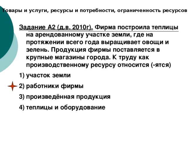 Товары и услуги, ресурсы и потребности, ограниченность ресурсов Задание А2 (д.в. 2010г). Фирма построила теплицы на арендованному участке земли, где на протяжении всего года выращивает овощи и зелень. Продукция фирмы поставляется в крупные магазины города. К труду как производственному ресурсу относится (-ятся) участок земли работники фирмы произведённая продукция теплицы и оборудование 