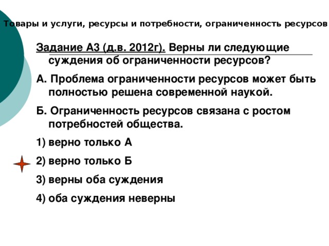 Товары и услуги, ресурсы и потребности, ограниченность ресурсов Задание А3 (д.в. 2012г). Верны ли следующие суждения об ограниченности ресурсов? А. Проблема ограниченности ресурсов может быть полностью решена современной наукой. Б. Ограниченность ресурсов связана с ростом потребностей общества. верно только А верно только Б верны оба суждения оба суждения неверны 