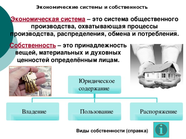 Экономические системы и собственность Экономическая система – это система общественного производства, охватывающая процессы производства, распределения, обмена и потребления. Собственность – это принадлежность вещей, материальных и духовных ценностей определённым лицам. Виды собственности (справка) 