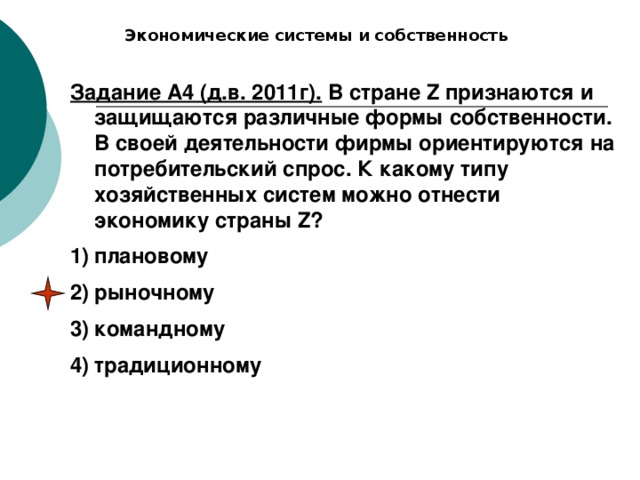 Экономические системы и собственность Задание А4 (д.в. 2011г). В стране Z признаются и защищаются различные формы собственности. В своей деятельности фирмы ориентируются на потребительский спрос. К какому типу хозяйственных систем можно отнести экономику страны Z? плановому рыночному командному традиционному 