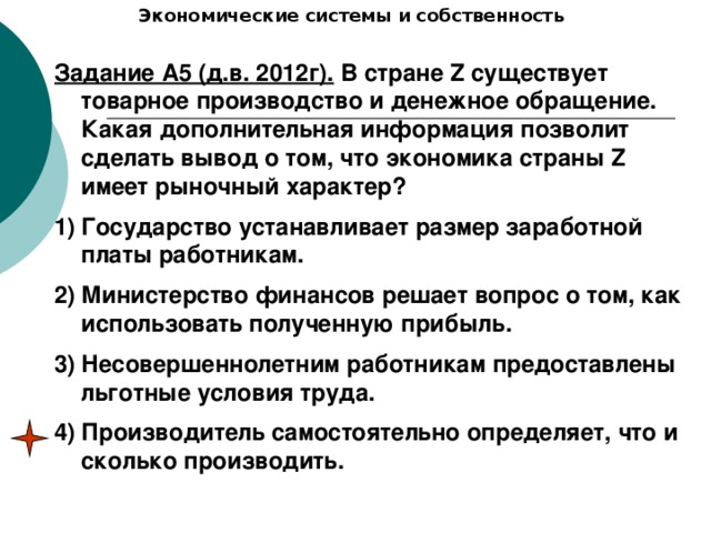 Экономические системы и собственность Задание А5 (д.в. 2012г). В стране Z существует товарное производство и денежное обращение. Какая дополнительная информация позволит сделать вывод о том, что экономика страны Z имеет рыночный характер? Государство устанавливает размер заработной платы работникам. Министерство финансов решает вопрос о том, как использовать полученную прибыль. Несовершеннолетним работникам предоставлены льготные условия труда. Производитель самостоятельно определяет, что и сколько производить. 