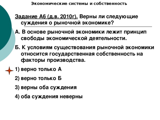 Экономические системы и собственность Задание А6 (д.в. 2010г). Верны ли следующие суждения о рыночной экономике? А. В основе рыночной экономики лежит принцип свободы экономической деятельности. Б. К условиям существования рыночной экономики относится государственная собственность на факторы производства. верно только А верно только Б верны оба суждения оба суждения неверны 