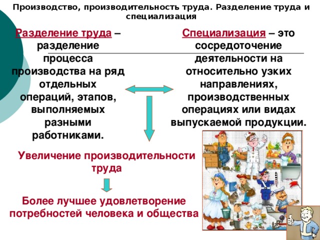 Производство, производительность труда. Разделение труда и специализация Разделение труда – разделение процесса производства на ряд отдельных операций, этапов, выполняемых разными работниками. Специализация – это сосредоточение деятельности на относительно узких направлениях, производственных операциях или видах выпускаемой продукции. Увеличение производительности труда Более лучшее удовлетворение потребностей человека и общества 