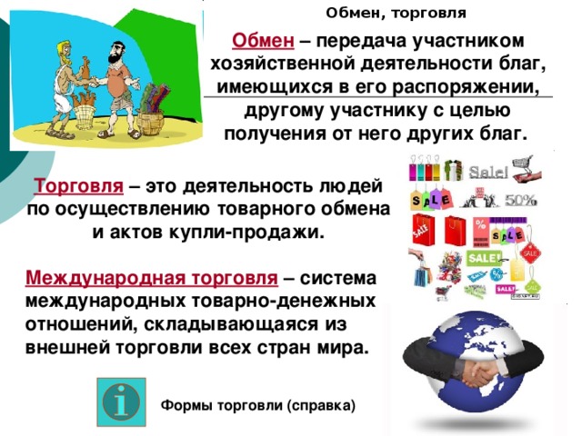 Обмен, торговля Обмен – передача участником хозяйственной деятельности благ, имеющихся в его распоряжении, другому участнику с целью получения от него других благ. Торговля – это деятельность людей по осуществлению товарного обмена и актов купли-продажи. Международная торговля – система международных товарно-денежных отношений, складывающаяся из внешней торговли всех стран мира. Формы торговли (справка) 