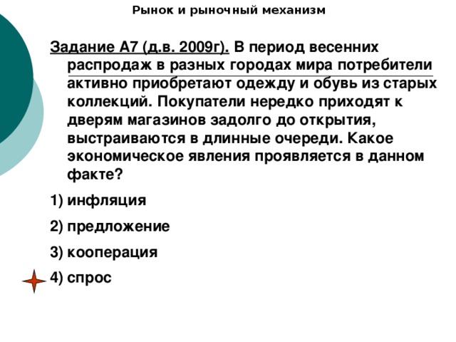 Рынок и рыночный механизм Задание А7 (д.в. 2009г). В период весенних распродаж в разных городах мира потребители активно приобретают одежду и обувь из старых коллекций. Покупатели нередко приходят к дверям магазинов задолго до открытия, выстраиваются в длинные очереди. Какое экономическое явления проявляется в данном факте? инфляция предложение кооперация спрос 