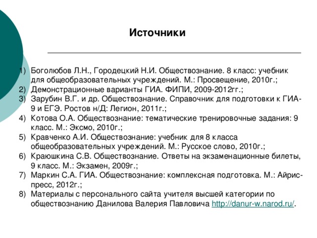 Источники Боголюбов Л.Н., Городецкий Н.И. Обществознание. 8 класс: учебник для общеобразовательных учреждений. М.: Просвещение, 2010г.; Демонстрационные варианты ГИА. ФИПИ, 2009-2012гг.; Зарубин В.Г. и др. Обществознание. Справочник для подготовки к ГИА-9 и ЕГЭ. Ростов н/Д: Легион, 2011г.; Котова О.А. Обществознание: тематические тренировочные задания: 9 класс. М.: Эксмо, 2010г.; Кравченко А.И. Обществознание: учебник для 8 класса общеобразовательных учреждений. М.: Русское слово, 2010г.; Краюшкина С.В. Обществознание. Ответы на экзаменационные билеты, 9 класс. М.: Экзамен, 2009г.; Маркин С.А. ГИА. Обществознание: комплексная подготовка. М.: Айрис-пресс, 2012г.; Материалы с персонального сайта учителя высшей категории по обществознанию Данилова Валерия Павловича http://danur-w.narod.ru/ . 