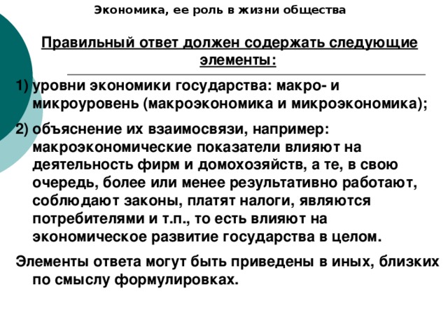 Экономика, ее роль в жизни общества Правильный ответ должен содержать следующие элементы: уровни экономики государства: макро- и микроуровень (макроэкономика и микроэкономика); объяснение их взаимосвязи, например: макроэкономические показатели влияют на деятельность фирм и домохозяйств, а те, в свою очередь, более или менее результативно работают, соблюдают законы, платят налоги, являются потребителями и т.п., то есть влияют на экономическое развитие государства в целом. Элементы ответа могут быть приведены в иных, близких по смыслу формулировках. 