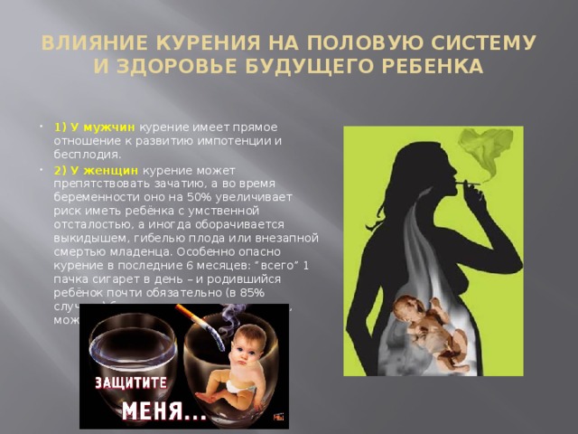 ВЛИЯНИЕ КУРЕНИЯ НА ПОЛОВУЮ СИСТЕМУ И ЗДОРОВЬЕ БУДУЩЕГО РЕБЕНКА 1) У мужчин курение имеет прямое отношение к развитию импотенции и бесплодия. 2) У женщин курение может препятствовать зачатию, а во время беременности оно на 50% увеличивает риск иметь ребёнка с умственной отсталостью, а иногда оборачивается выкидышем, гибелью плода или внезапной смертью младенца. Особенно опасно курение в последние 6 месяцев: “всего” 1 пачка сигарет в день – и родившийся ребёнок почти обязательно (в 85% случаев) будет умственно отсталым, а, может быть, ещё и глухим. 