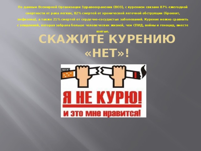 По данным Всемирной Организации Здравоохранения (ВОЗ), с курением связано 87% ежегодной смертности от рака легких, 82% смертей от хронической легочной обструкции (бронхит, эмфизема), а также 21% смертей от сердечно-сосудистых заболеваний. Курение можно сравнить с эпидемией, которая забрала больше человеческих жизней, чем СПИД, войны и геноцид, вместе взятые. СКАЖИТЕ КУРЕНИЮ «НЕТ»! 