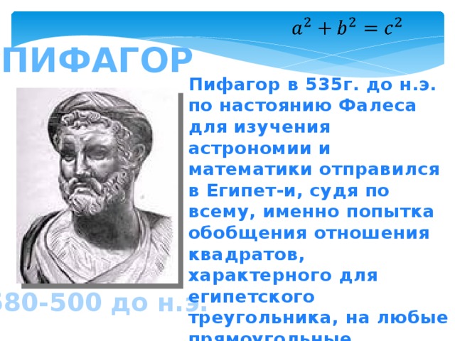   пифагор Пифагор в 535г. до н.э. по настоянию Фалеса для изучения астрономии и математики отправился в Египет-и, судя по всему, именно попытка обобщения отношения квадратов, характерного для египетского треугольника, на любые прямоугольные треугольники и привела Пифагора к доказательству знаменитой теоремы. 580-500 до н.э. 