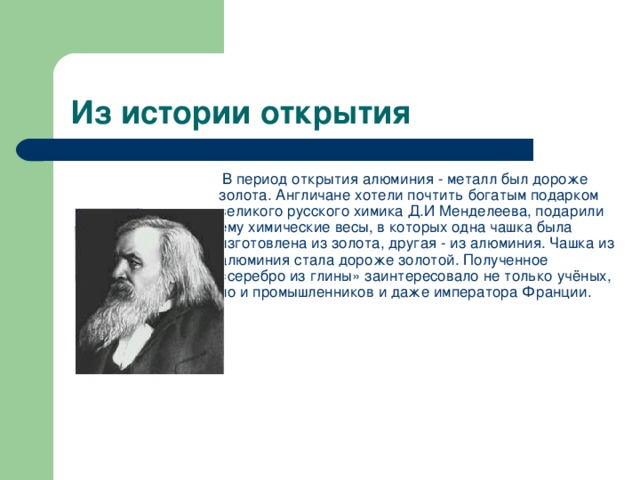   В период открытия алюминия - металл был дороже золота. Англичане хотели почтить богатым подарком великого русского химика Д.И Менделеева, подарили ему химические весы, в которых одна чашка была изготовлена из золота, другая - из алюминия. Чашка из алюминия стала дороже золотой. Полученное «серебро из глины» заинтересовало не только учёных, но и промышленников и даже императора Франции.           