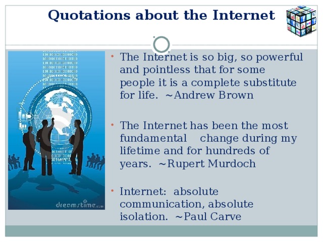  Quotations about the Internet   The Internet is so big, so powerful and pointless that for some people it is a complete substitute for life.  ~Andrew Brown The Internet has been the most fundamental change during my lifetime and for hundreds of years.  ~Rupert Murdoch   Internet:  absolute communication, absolute isolation.  ~Paul Carve 