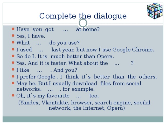 Complete the dialogue Have you got … at home? Yes, I have. What … do you use? I used … last year, but now I use Google Chrome. So do I. It is much better than Opera. Yes. And it is faster. What about the … ? I like … . And you? I prefer Google . I think it`s better than the others. May be. But I usually download files from social networks. … , for example. Oh, it`s my favourite … too. (Yandex, Vkontakte, browser, search engine, socilal network, the Internet, Opera) 