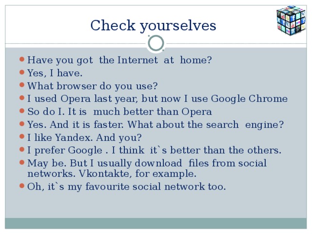 Check yourselves Have you got the Internet at home? Yes, I have. What browser do you use? I used Opera last year, but now I use Google Chrome So do I. It is much better than Opera Yes. And it is faster. What about the search engine? I like Yandex. And you? I prefer Google . I think it`s better than the others. May be. But I usually download files from social networks. Vkontakte, for example. Oh, it`s my favourite social network too. 