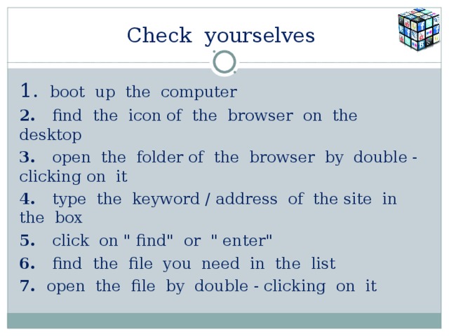 Check yourselves  1.  boot up the computer 2. find the icon of the browser on the desktop 3. open the folder of the browser by double - clicking on it 4. type the keyword / address of the site in the box 5. click on 