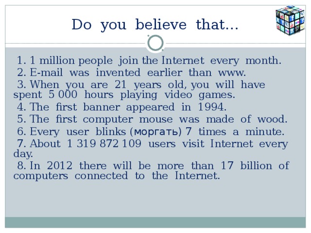 Do you believe that…  1. 1 million people join the Internet every month.  2. E-mail was invented earlier than www.  3. When you are 21 years old, you will have spent 5 000 hours playing video games.  4. The first banner appeared in 1994.  5. The first computer mouse was made of wood.  6. Every user blinks ( моргать) 7 times a minute.  7. About 1 319 872 109 users visit Internet every day.  8. In 2012 there will be more than 17 billion of computers  connected to the Internet.     