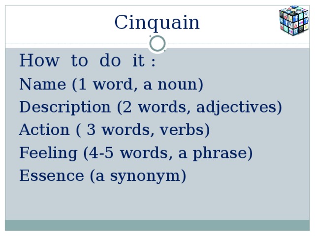 Cinquain How to do it : Name (1 word, a noun) Description (2 words, adjectives) Action ( 3 words, verbs) Feeling (4-5 words, a phrase) Essence (a synonym) 