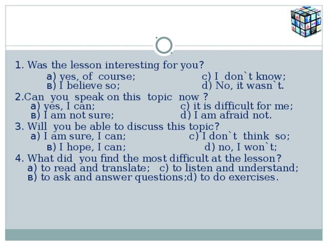 1. Was the lesson interesting for you ?     а) yes, of course ; c ) I don`t know ;    в) I believe so ; d) No, it wasn`t. 2. Can you speak on this topic now ?  а) yes, I can ; c ) it is difficult for me ;  в) I am not sure ; d ) I am afraid not . 3. Will you be able to discuss this topic ?  а) I am sure, I can ; c ) I don`t think so ;   в) I hope, I can ; d ) no, I won`t ; 4. What did you find the most difficult at the lesson ?  а) to read and translate ; c ) to listen and understand ;  в) to ask and answer questions ; d ) to do exercises .   