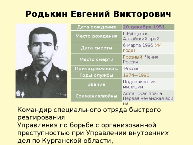 Родькин Евгений Викторович Дата рождения Место рождения 20 декабря   1951 Дата смерти Г.Рубцовск ,  Алтайский край Место смерти 6 марта   1996   (44 года) Грозный ,  Чечня ,  Россия Принадлежность   Россия Годы службы Звание 1974—1996 Сражения/войны Подполковник   милиции Афганская война  Первая чеченская война Командир специального отряда быстрого реагирования Управления по борьбе с организованной преступностью при Управлении внутренних дел по Курганской области, подполковник милиции, Герой Российской Федерации. 