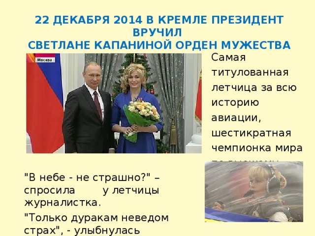   22 ДЕКАБРЯ 2014 В КРЕМЛЕ ПРЕЗИДЕНТ ВРУЧИЛ СВЕТЛАНЕ КАПАНИНОЙ ОРДЕН МУЖЕСТВА Самая титулованная летчица за всю историю авиации, шестикратная чемпионка мира по высшему пилотажу Светлана Капанина.   