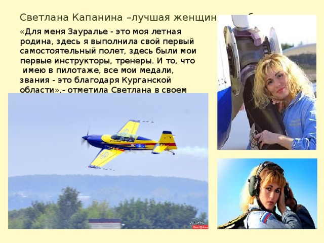 Светлана Капанина –лучшая женщина в небе «Для меня Зауралье - это моя летная родина, здесь я выполнила свой первый самостоятельный полет, здесь были мои первые инструкторы, тренеры. И то, что  имею в пилотаже, все мои медали, звания - это благодаря Курганской области»,- отметила Светлана в своем интервью 