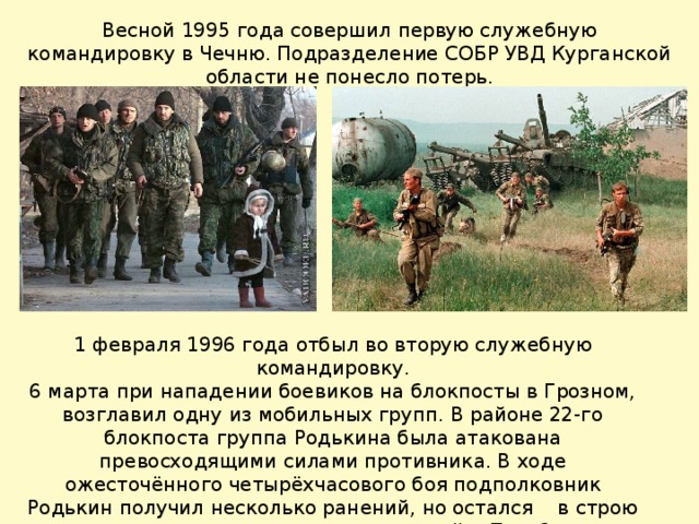 Весной 1995 года совершил первую служебную командировку в Чечню. Подразделение СОБР УВД Курганской области не понесло потерь .    1 февраля 1996 года отбыл во вторую служебную командировку. 6 марта при нападении боевиков на блокпосты в Грозном, возглавил одну из мобильных групп. В районе 22-го блокпоста группа Родькина была атакована превосходящими силами противника. В ходе ожесточённого четырёхчасового боя подполковник Родькин получил несколько ранений, но остался в строю и продолжил командование группой. Погиб при отражении очередной атаки боевиков. 