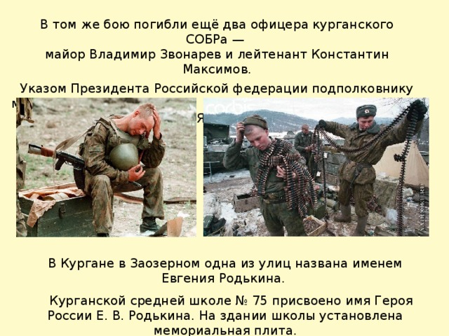 В том же бою погибли ещё два офицера курганского СОБРа — майор Владимир Звонарев и лейтенант Константин Максимов. Указом Президента Российской федерации подполковнику милиции Родькину Евгению Викторовичу присвоено звание  ГЕРОЯ РОССИИ.  В Кургане в Заозерном одна из улиц названа именем Евгения Родькина.  Курганской средней школе № 75 присвоено имя Героя России Е. В. Родькина. На здании школы установлена мемориальная плита. 