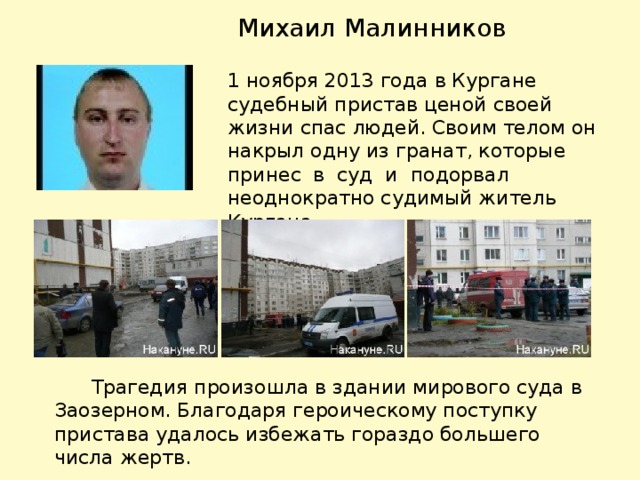 Михаил Малинников 1 ноября 2013 года в Кургане судебный пристав ценой своей жизни спас людей. Своим телом он накрыл одну из гранат, которые принес в суд и подорвал неоднократно судимый житель Кургана.  Трагедия произошла в здании мирового суда в Заозерном. Благодаря героическому поступку пристава удалось избежать гораздо большего числа жертв.  