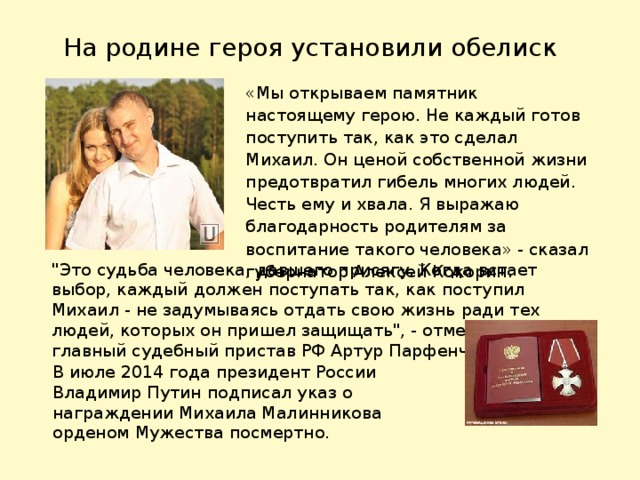 На родине героя установили обелиск «Мы открываем памятник настоящему герою. Не каждый готов поступить так, как это сделал Михаил. Он ценой собственной жизни предотвратил гибель многих людей. Честь ему и хвала. Я выражаю благодарность родителям за воспитание такого человека» - сказал губернатор Алексей Кокорин. 