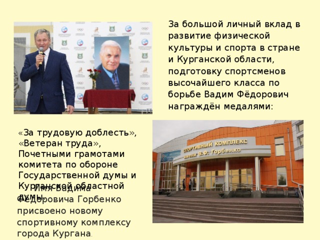 За большой личный вклад в развитие физической культуры и спорта в стране и Курганской области, подготовку спортсменов высочайшего класса по борьбе Вадим Фёдорович награждён медалями:  « За трудовую доблесть», «Ветеран труда», Почетными грамотами комитета по обороне Государственной думы и Курганской областной думы.  Имя Вадима Фёдоровича Горбенко присвоено новому спортивному комплексу города Кургана . 