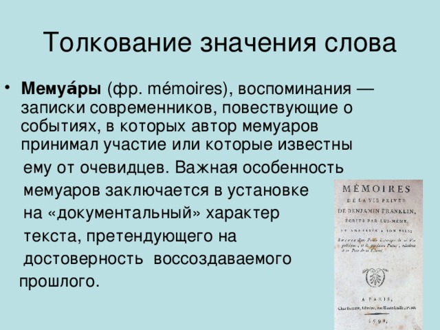 Толкование значения слова Мемуа́ры (фр. mémoires), воспоминания — записки современников, повествующие о событиях, в которых автор мемуаров принимал участие или которые известны  ему от очевидцев. Важная особенность  мемуаров заключается в установке  на «документальный» характер  текста, претендующего на  достоверность воссоздаваемого  прошлого. 