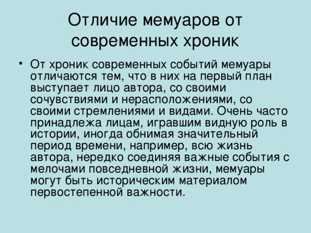 Отличие мемуаров от современных хроник От хроник современных событий мемуары отличаются тем, что в них на первый план выступает лицо автора, со своими сочувствиями и нерасположениями, со своими стремлениями и видами. Очень часто принадлежа лицам, игравшим видную роль в истории, иногда обнимая значительный период времени, например, всю жизнь автора, нередко соединяя важные события с мелочами повседневной жизни, мемуары могут быть историческим материалом первостепенной важности. 